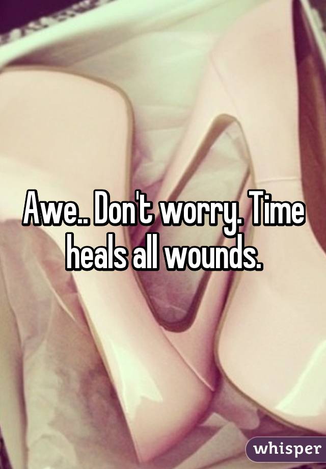 Awe.. Don't worry. Time heals all wounds.