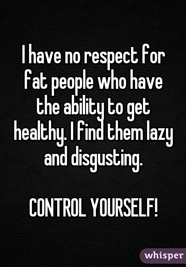 I have no respect for fat people who have the ability to get healthy. I find them lazy and disgusting.

CONTROL YOURSELF!