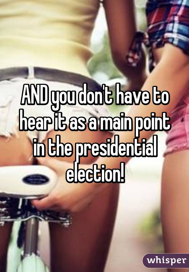 AND you don't have to hear it as a main point in the presidential election!