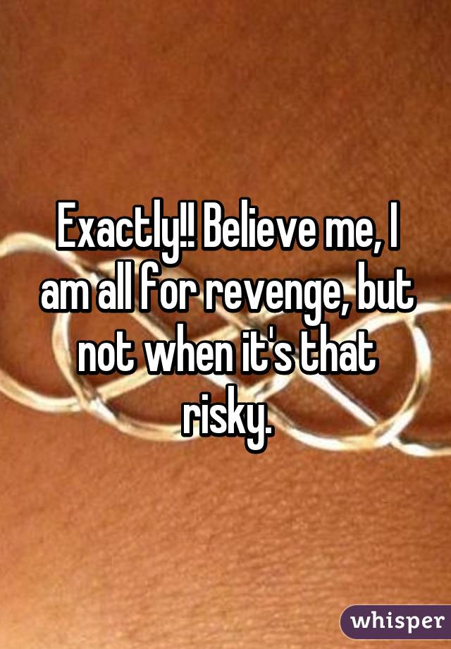 Exactly!! Believe me, I am all for revenge, but not when it's that risky.