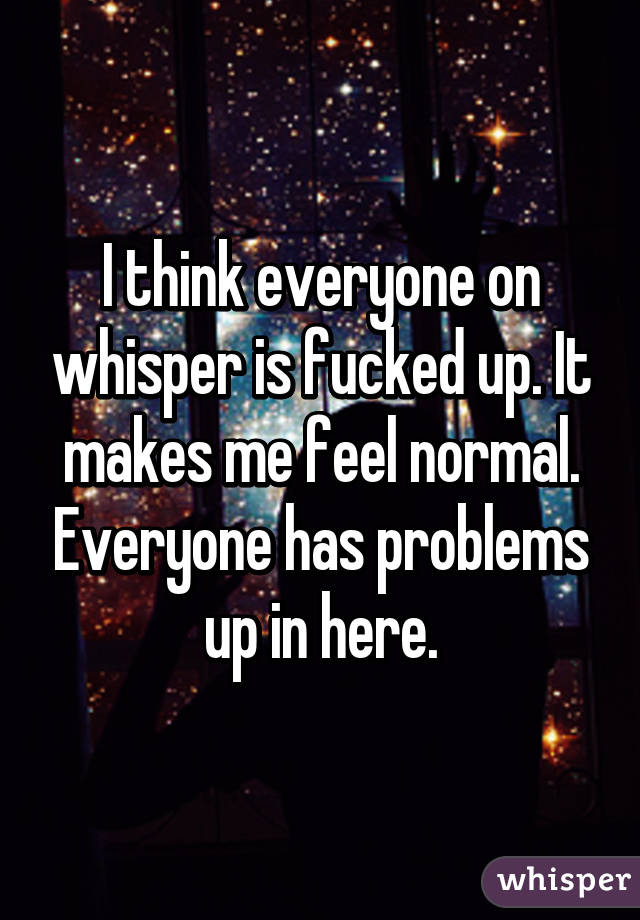 I think everyone on whisper is fucked up. It makes me feel normal. Everyone has problems up in here.