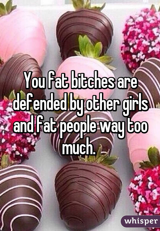 You fat bitches are defended by other girls and fat people way too much. 