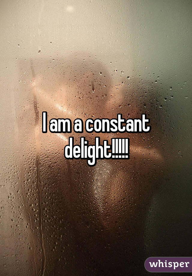 I am a constant delight!!!!!