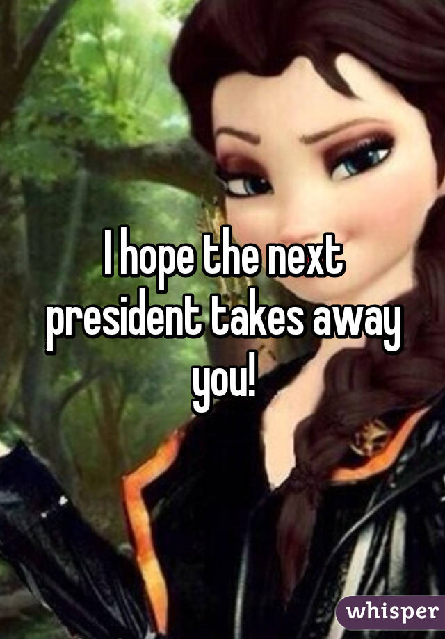 I hope the next president takes away you!