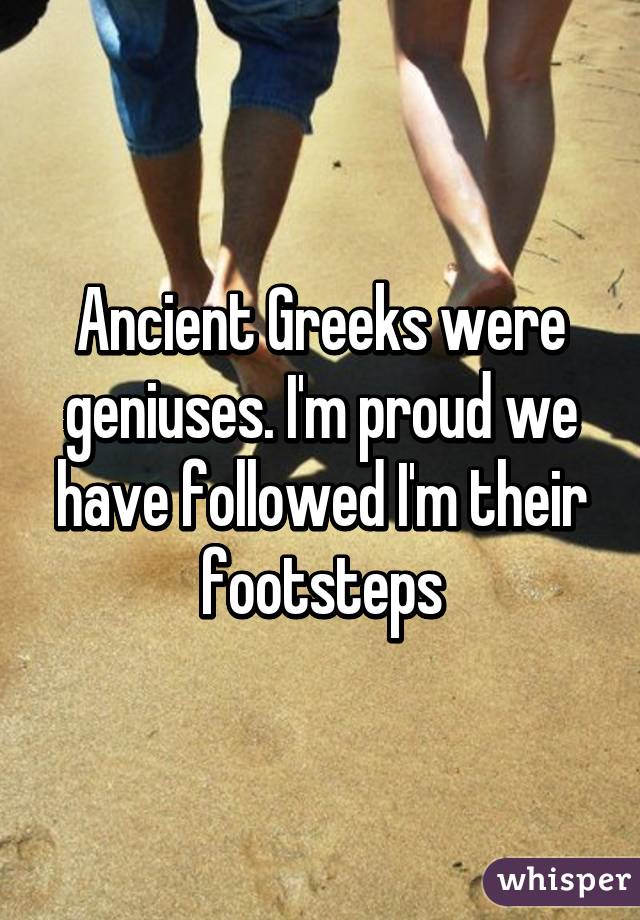 Ancient Greeks were geniuses. I'm proud we have followed I'm their footsteps