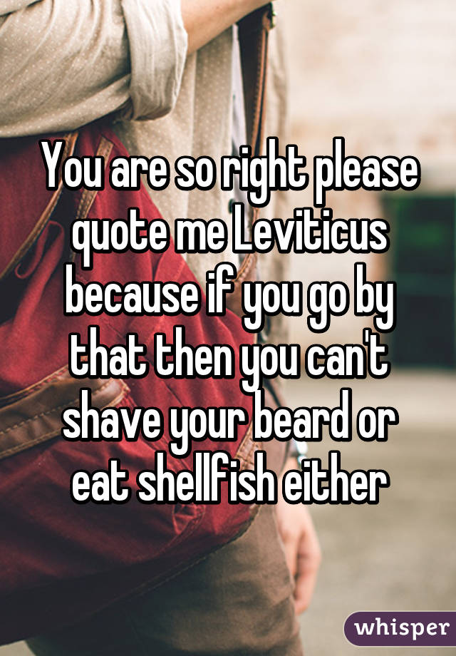You are so right please quote me Leviticus because if you go by that then you can't shave your beard or eat shellfish either