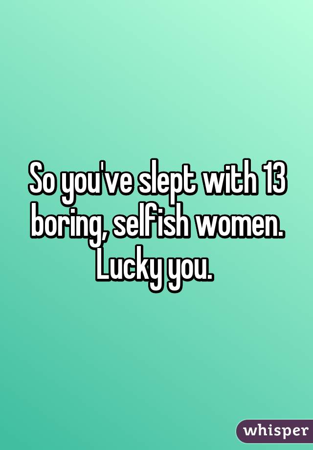 So you've slept with 13 boring, selfish women. Lucky you. 
