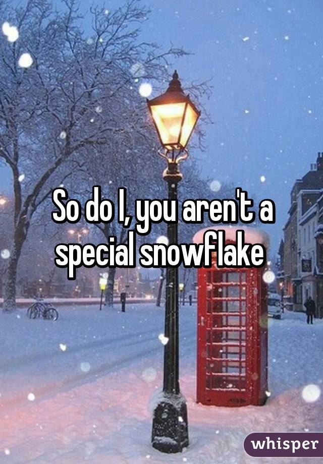 So do I, you aren't a special snowflake 