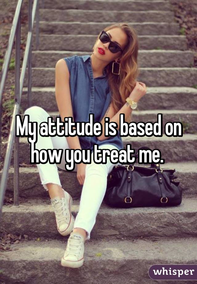 My attitude is based on how you treat me. 