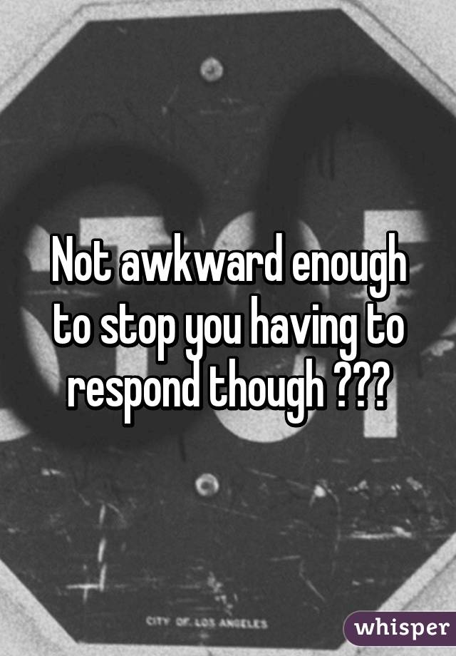 Not awkward enough to stop you having to respond though 👍🏻😂
