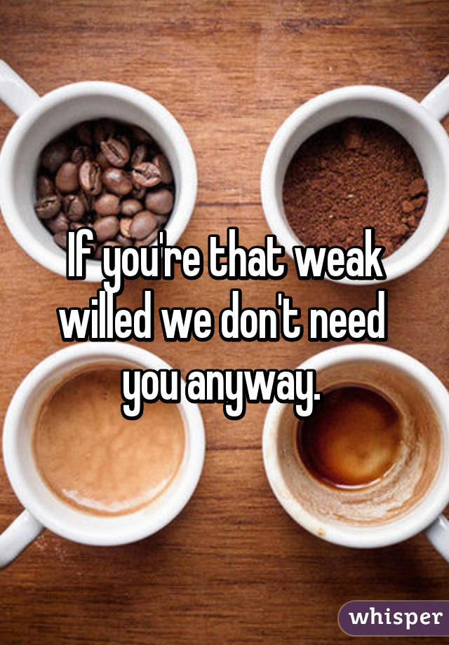 If you're that weak willed we don't need  you anyway. 