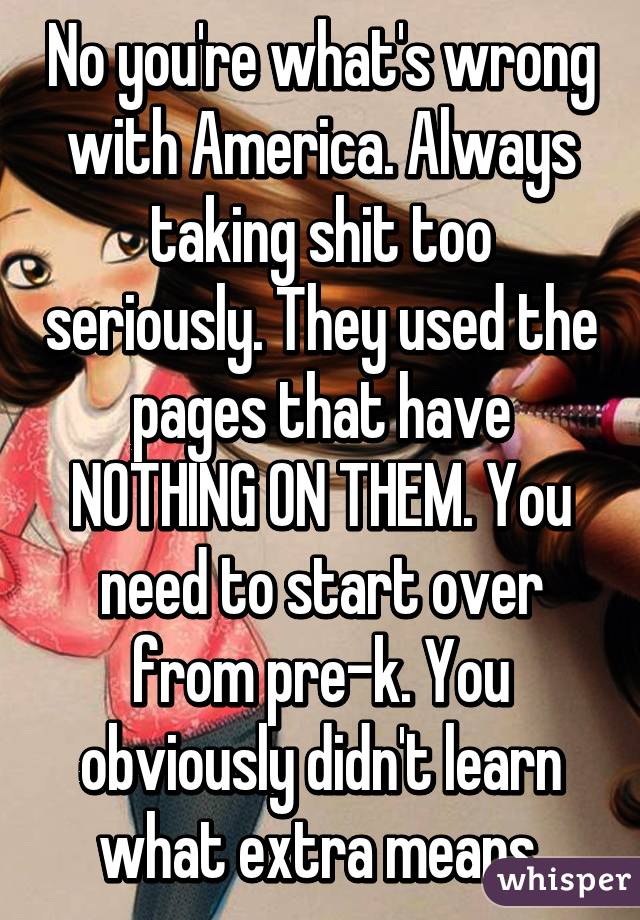 No you're what's wrong with America. Always taking shit too seriously. They used the pages that have NOTHING ON THEM. You need to start over from pre-k. You obviously didn't learn what extra means.