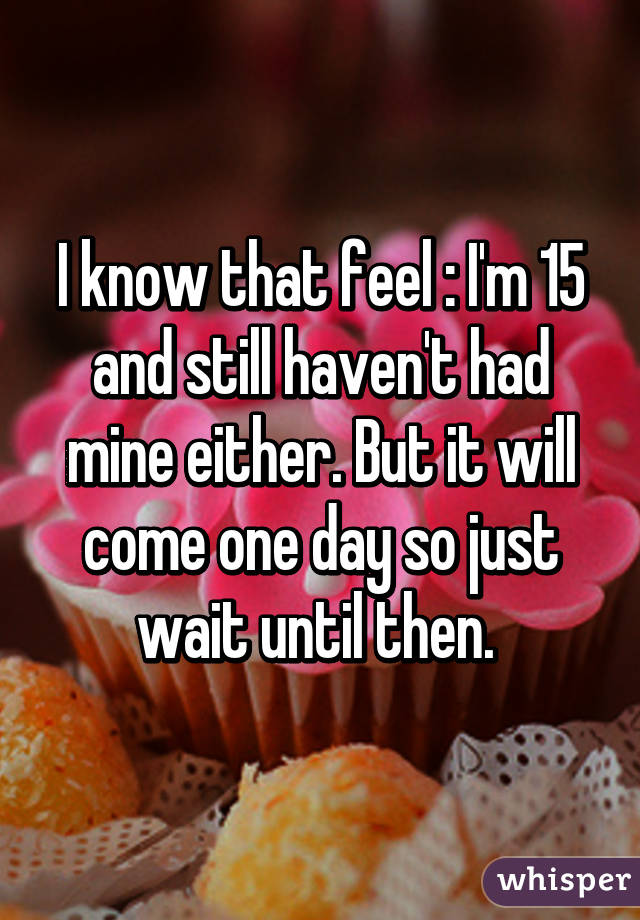 I know that feel :\ I'm 15 and still haven't had mine either. But it will come one day so just wait until then. 