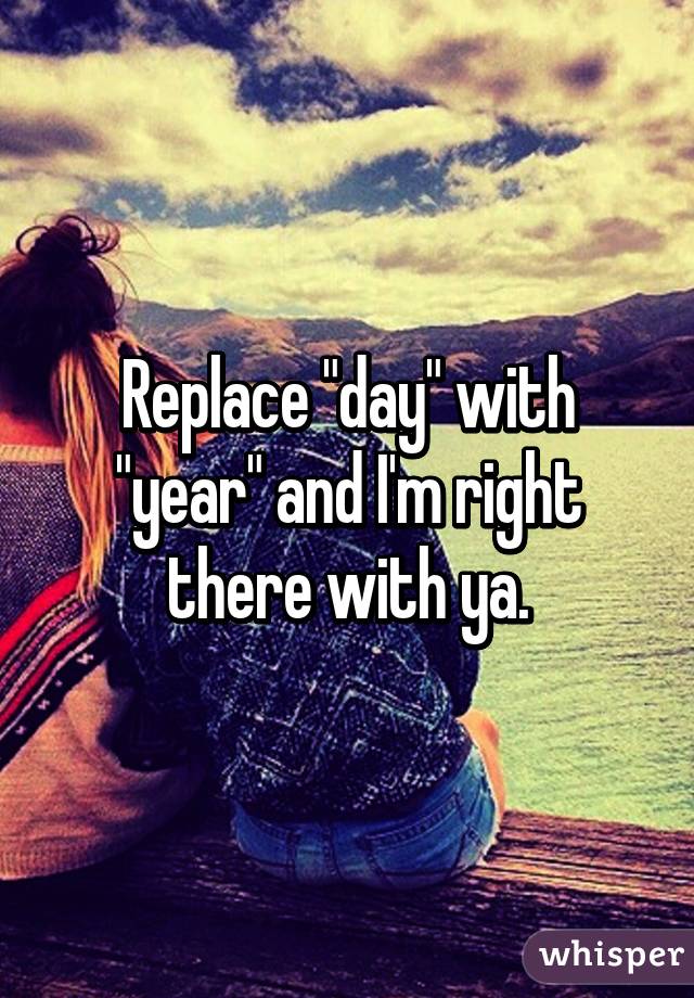 Replace "day" with "year" and I'm right there with ya.