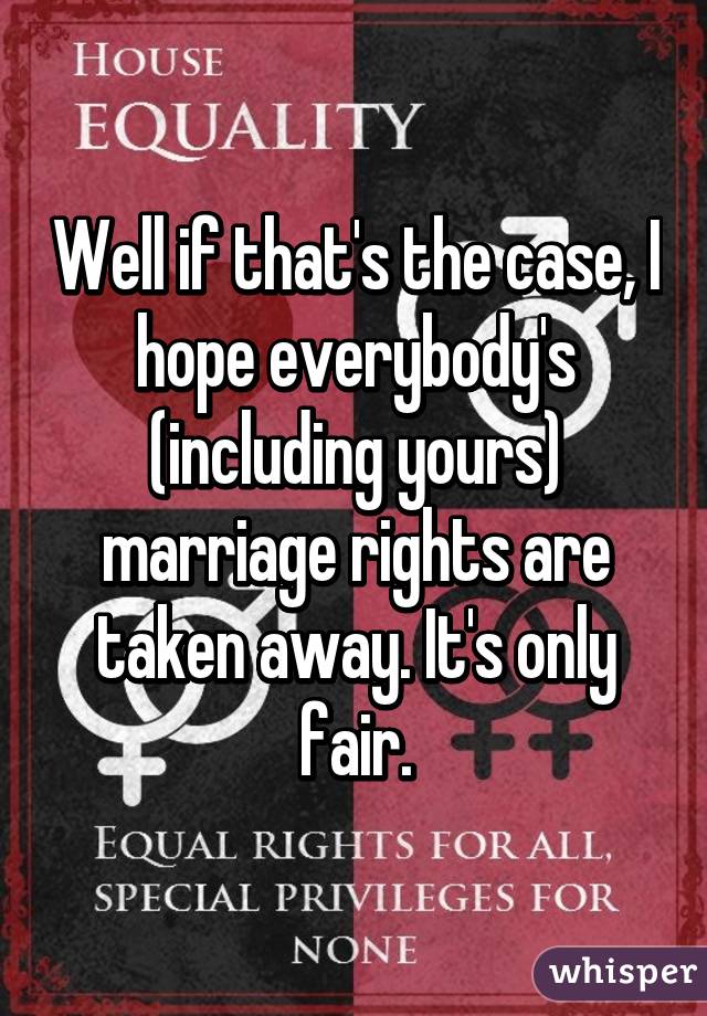Well if that's the case, I hope everybody's (including yours) marriage rights are taken away. It's only fair.
