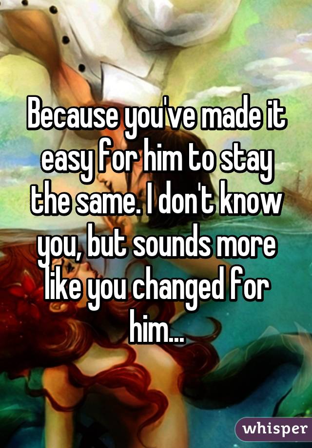 Because you've made it easy for him to stay the same. I don't know you, but sounds more like you changed for him...