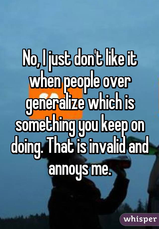 No, I just don't like it when people over generalize which is something you keep on doing. That is invalid and annoys me.