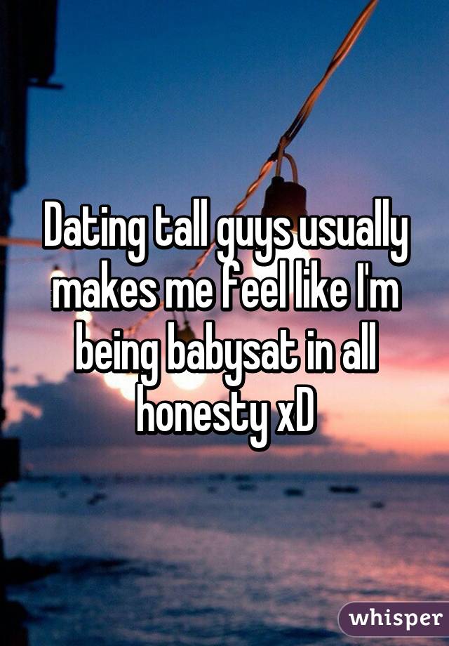 Dating tall guys usually makes me feel like I'm being babysat in all honesty xD