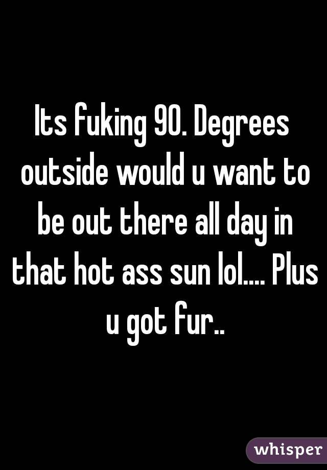 Its fuking 90. Degrees outside would u want to be out there all day in that hot ass sun lol.... Plus u got fur..