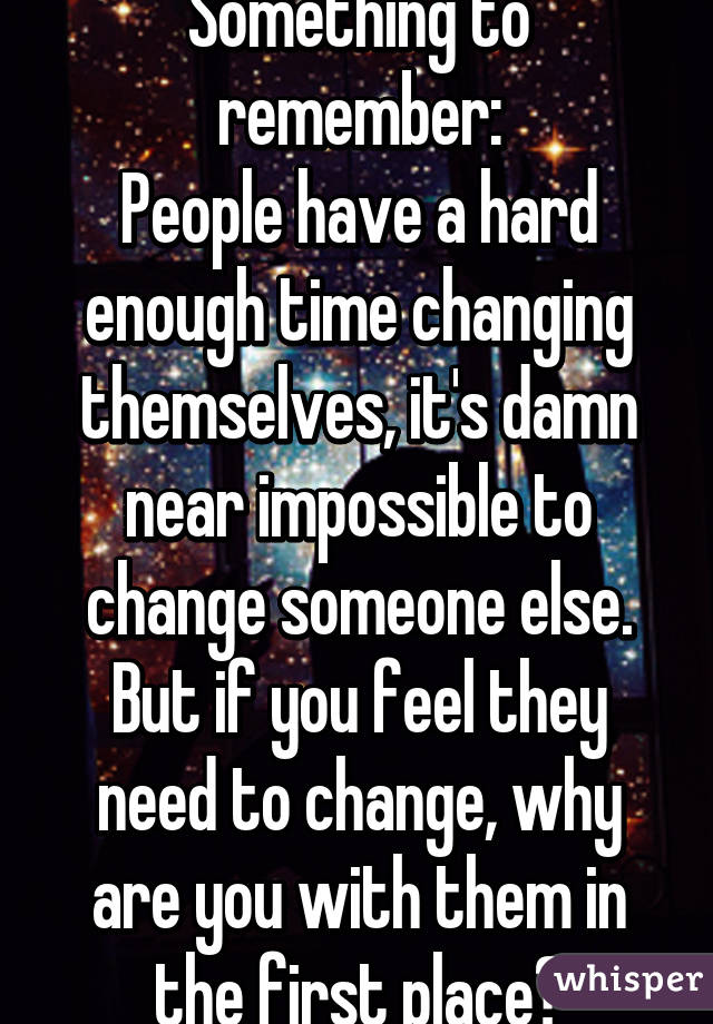 Something to remember:
People have a hard enough time changing themselves, it's damn near impossible to change someone else. But if you feel they need to change, why are you with them in the first place?