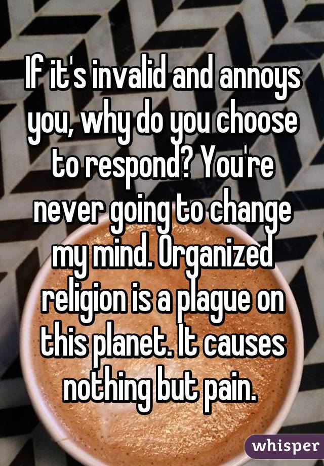 If it's invalid and annoys you, why do you choose to respond? You're never going to change my mind. Organized religion is a plague on this planet. It causes nothing but pain. 