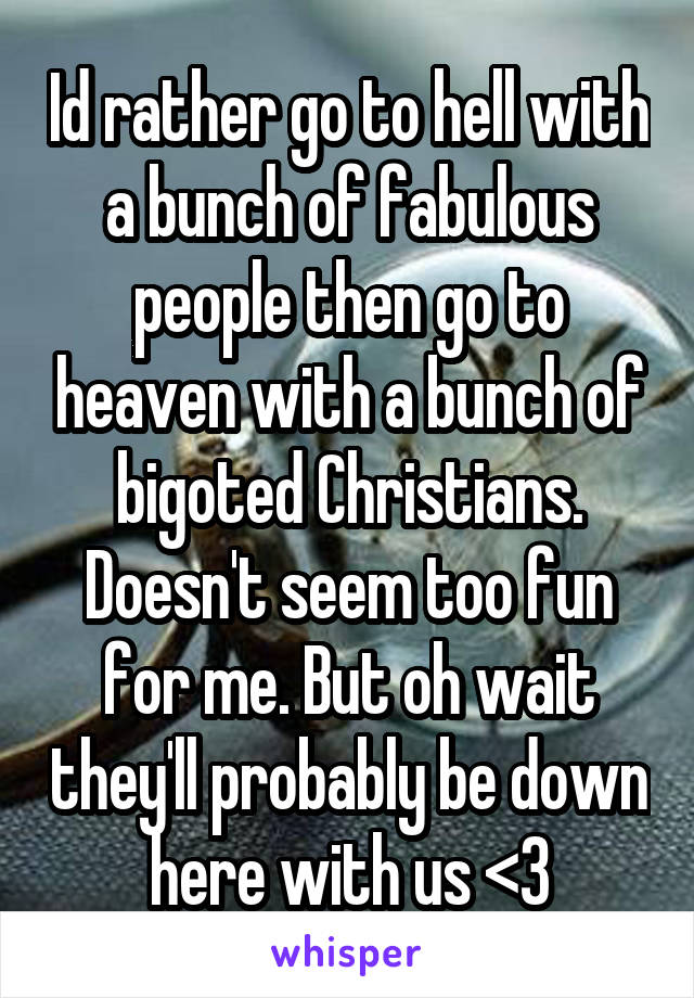 Id rather go to hell with a bunch of fabulous people then go to heaven with a bunch of bigoted Christians. Doesn't seem too fun for me. But oh wait they'll probably be down here with us <3