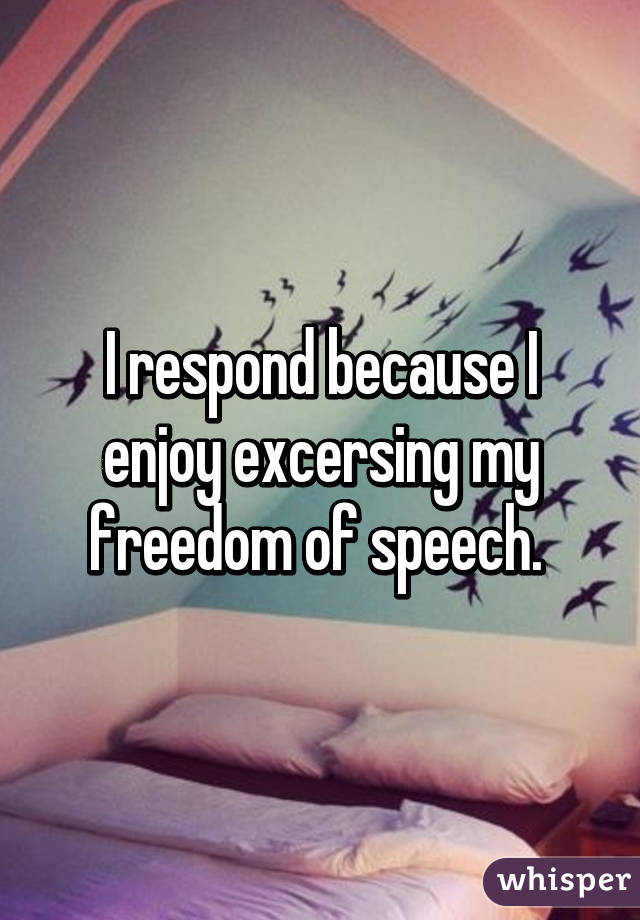 I respond because I enjoy excersing my freedom of speech. 