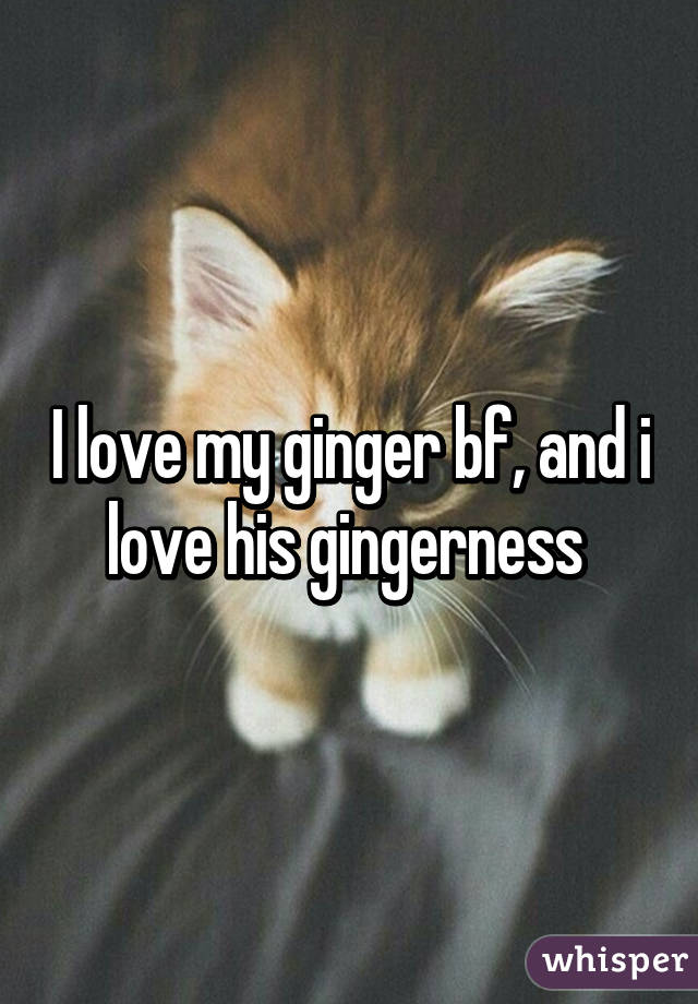 I love my ginger bf, and i love his gingerness 
