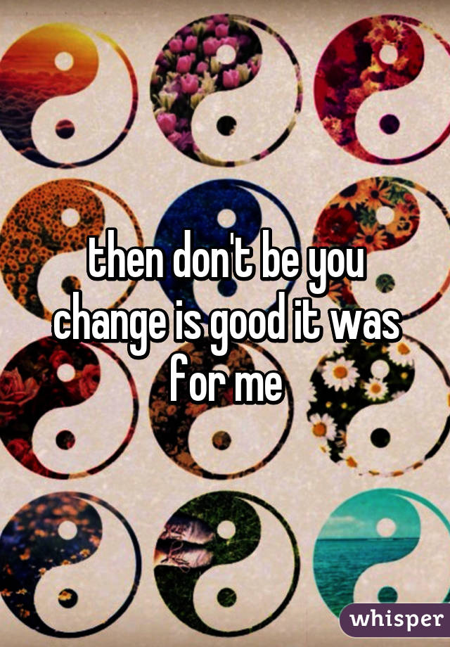 then don't be you change is good it was for me