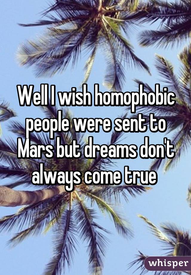 Well I wish homophobic people were sent to Mars but dreams don't always come true 