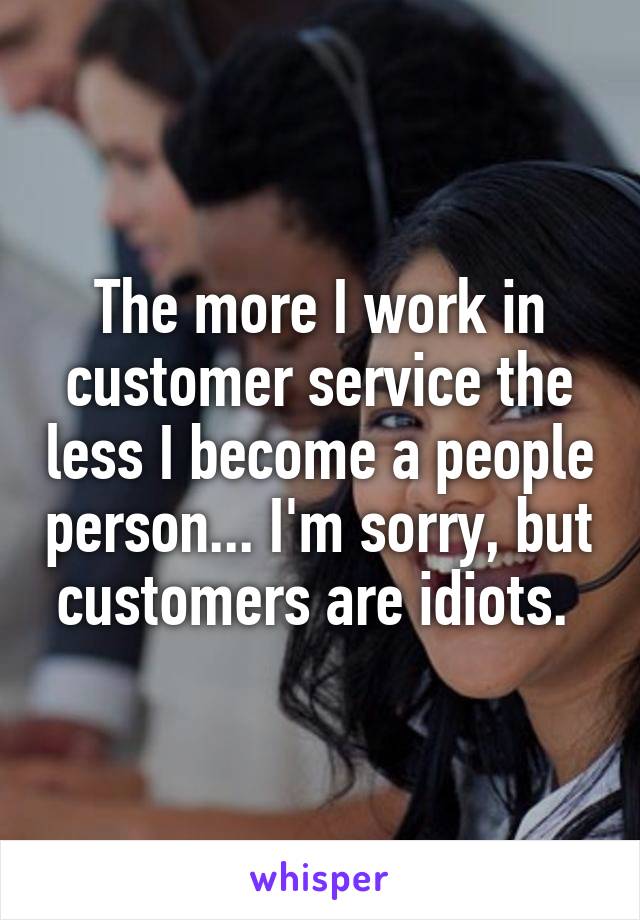 The more I work in customer service the less I become a people person... I'm sorry, but customers are idiots. 