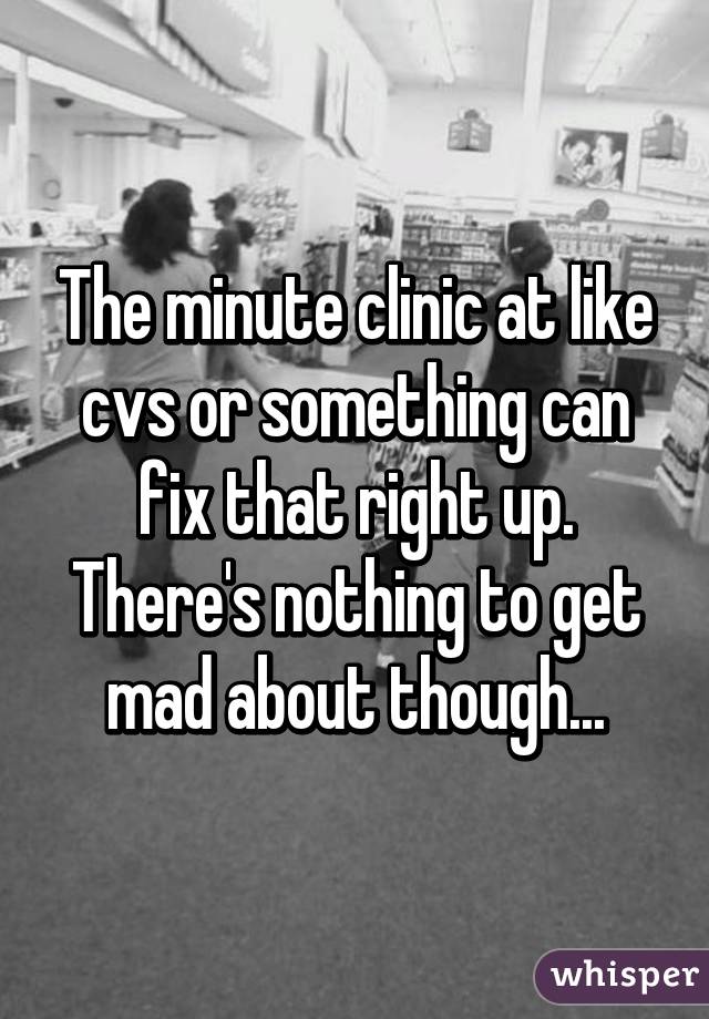 The minute clinic at like cvs or something can fix that right up. There's nothing to get mad about though...