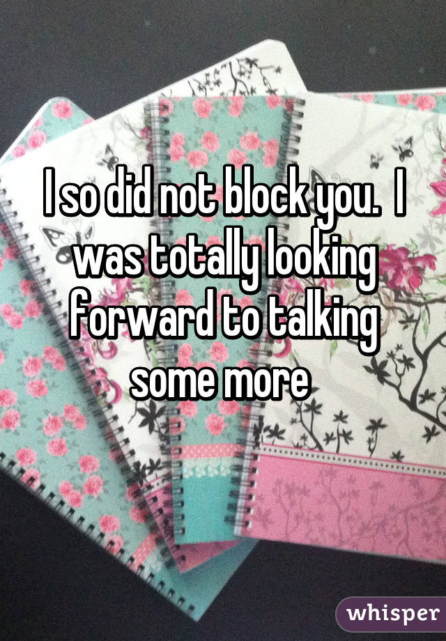 I so did not block you.  I was totally looking forward to talking some more 
