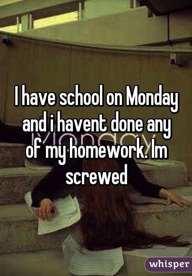 I have school on Monday and i havent done any of my homework. Im screwed