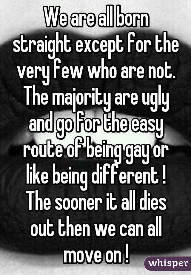 We are all born straight except for the very few who are not. The majority are ugly and go for the easy route of being gay or like being different ! The sooner it all dies out then we can all move on !