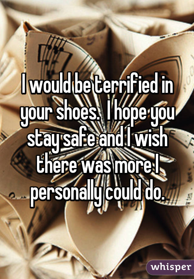 I would be terrified in your shoes.  I hope you stay safe and I wish there was more I personally could do.