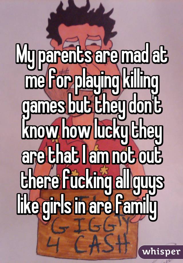 My parents are mad at me for playing killing games but they don't know how lucky they are that I am not out there fucking all guys like girls in are family   