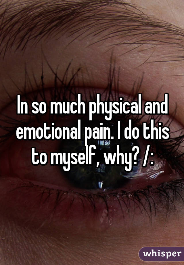 In so much physical and emotional pain. I do this to myself, why? /: