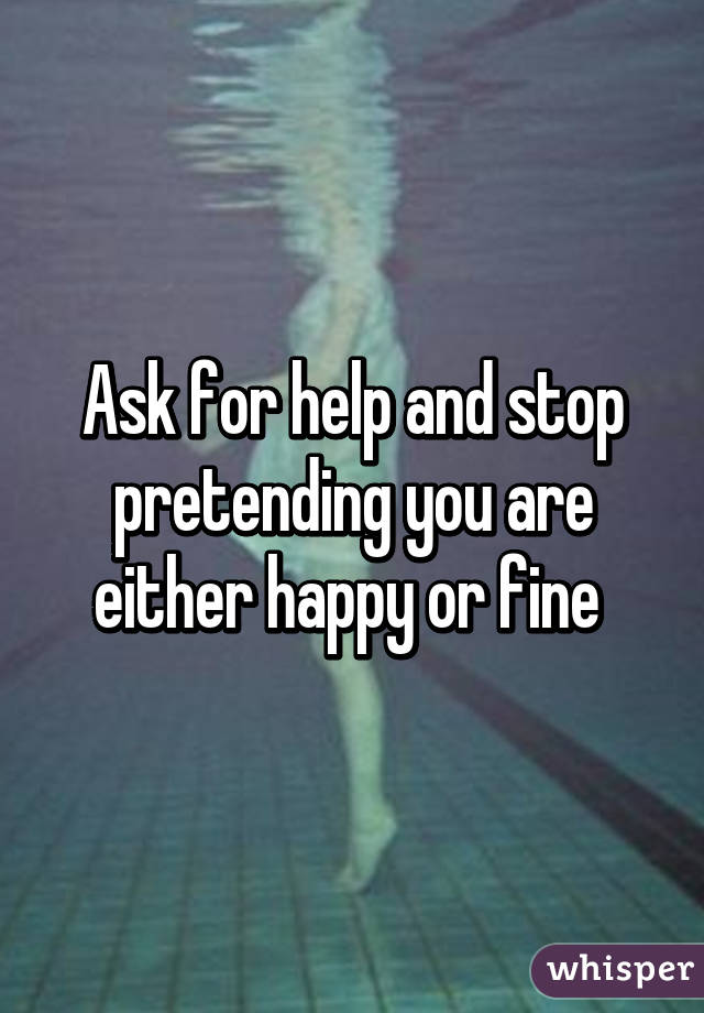 Ask for help and stop pretending you are either happy or fine 