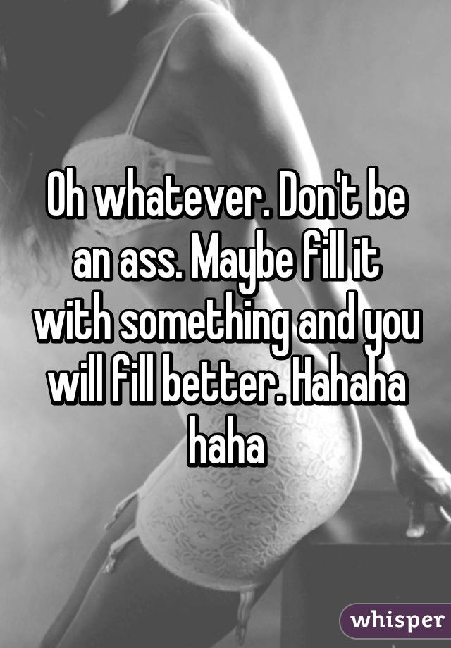 Oh whatever. Don't be an ass. Maybe fill it with something and you will fill better. Hahaha haha