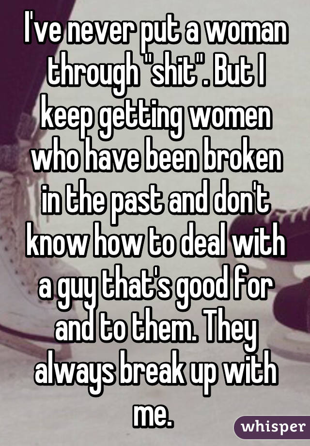 I've never put a woman through "shit". But I keep getting women who have been broken in the past and don't know how to deal with a guy that's good for and to them. They always break up with me. 