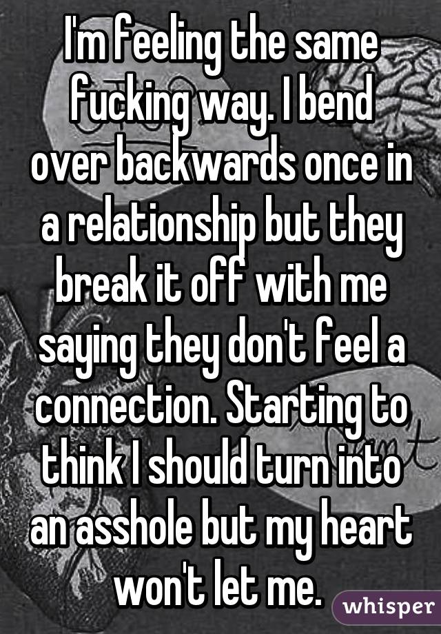 I'm feeling the same fucking way. I bend over backwards once in a relationship but they break it off with me saying they don't feel a connection. Starting to think I should turn into an asshole but my heart won't let me. 