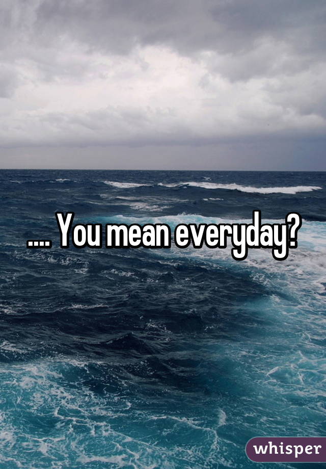 .... You mean everyday?