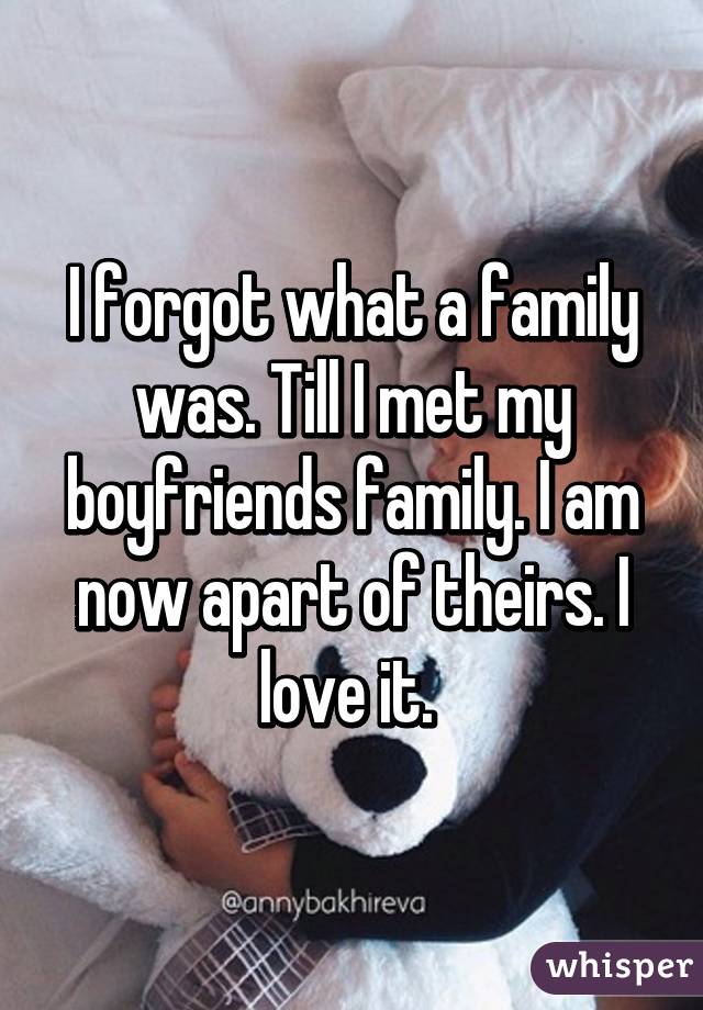 I forgot what a family was. Till I met my boyfriends family. I am now apart of theirs. I love it. 