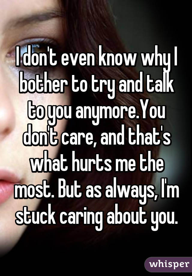 I don't even know why I bother to try and talk to you anymore.You don't care, and that's what hurts me the most. But as always, I'm stuck caring about you.