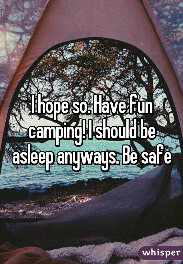 I hope so. Have fun camping! I should be asleep anyways. Be safe