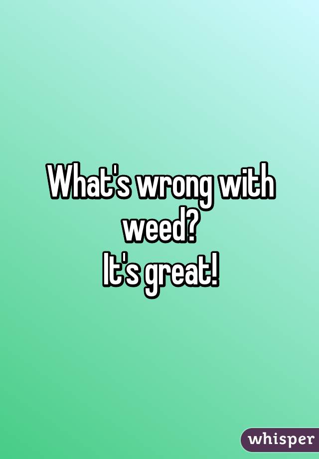 What's wrong with weed?
It's great!