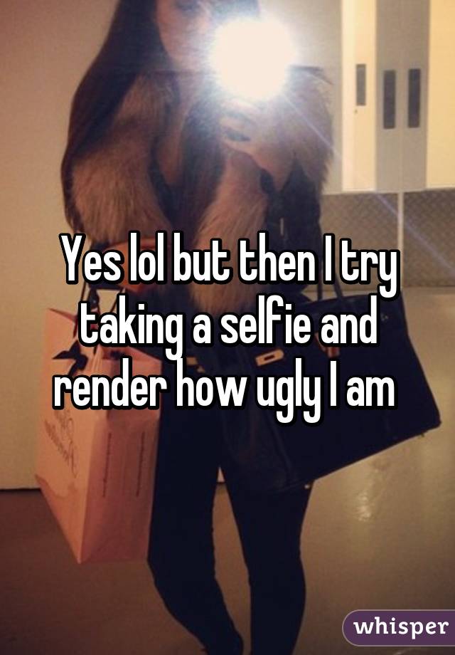 Yes lol but then I try taking a selfie and render how ugly I am 