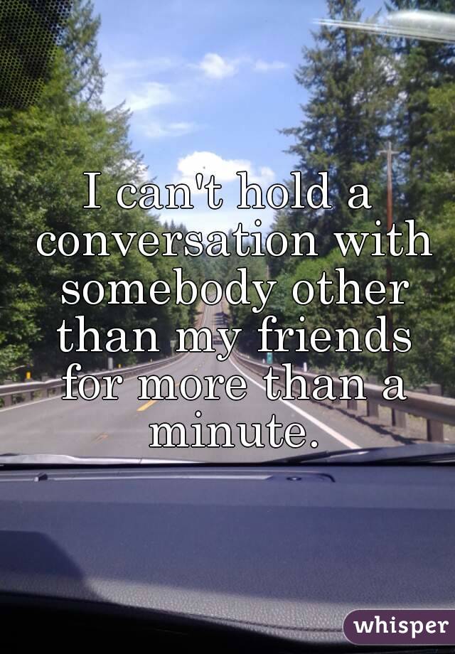 I can't hold a conversation with somebody other than my friends for more than a minute.