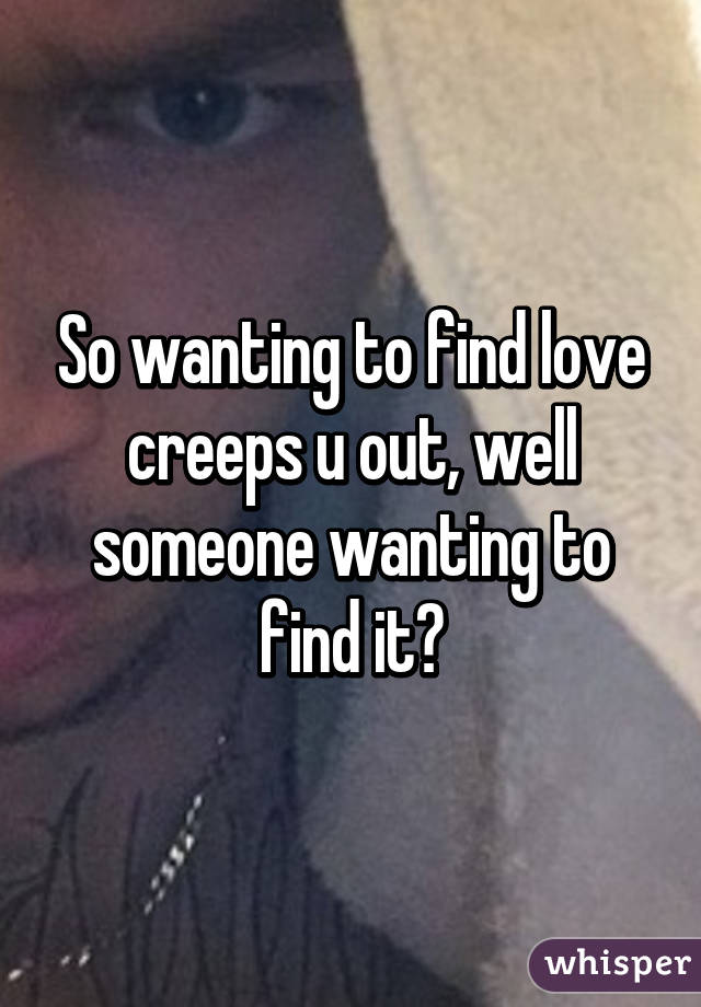 So wanting to find love creeps u out, well someone wanting to find it?